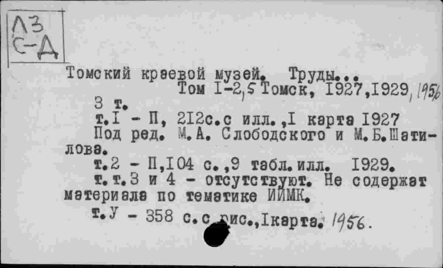 ﻿Томский краевой музей. Труды...
Том I-2j<ToncKt 1927,1929, т.І*- П, 212с.с илл. ,1 карта 1927 Под ред. М.А. Слободского и М.Б.Шати-ловэ.
т.2 - П,104 с. ,9 табл. илл. 1929.
г. т.З и 4 - отсутствуют. Не содержат материала по тематике ИйМК.
ї*У - 358 с.с^ис.Дкэрта. 1*)&.